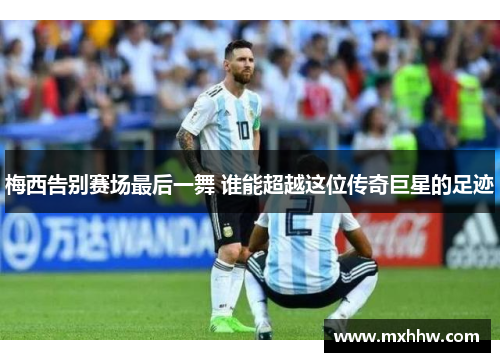 梅西告别赛场最后一舞 谁能超越这位传奇巨星的足迹